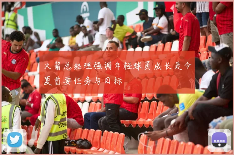 火箭总经理强调年轻球员成长是今夏首要任务与目标