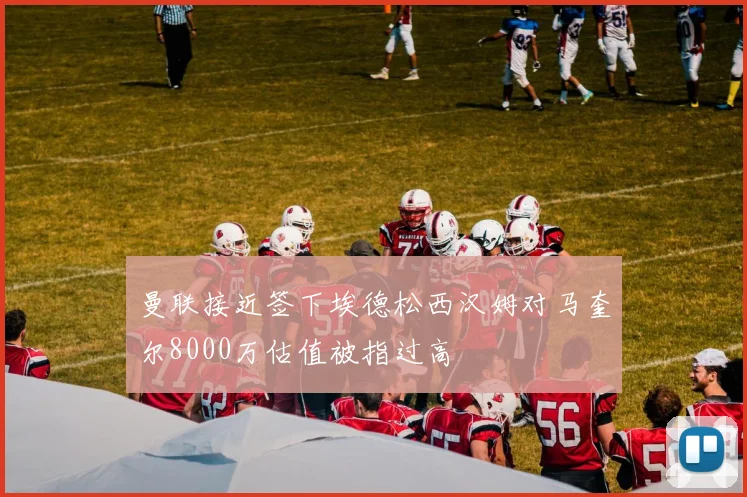曼联接近签下埃德松西汉姆对马奎尔8000万估值被指过高