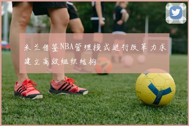 米兰借鉴NBA管理模式进行改革力求建立高效组织结构