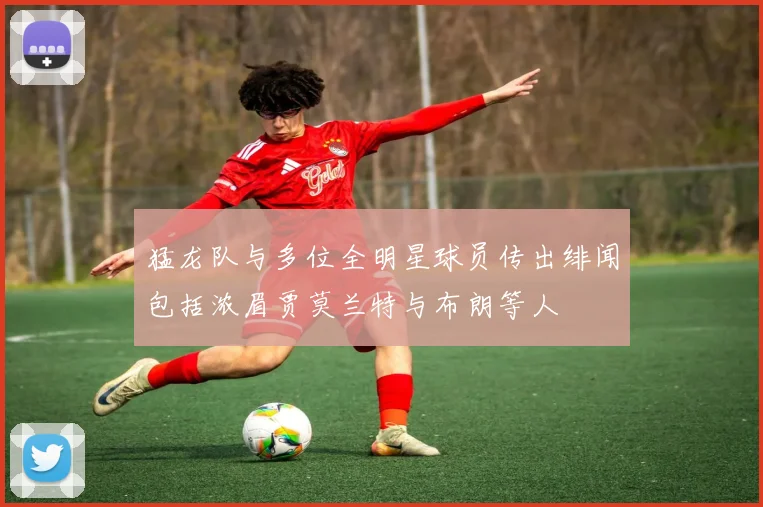 猛龙队与多位全明星球员传出绯闻包括浓眉贾莫兰特与布朗等人