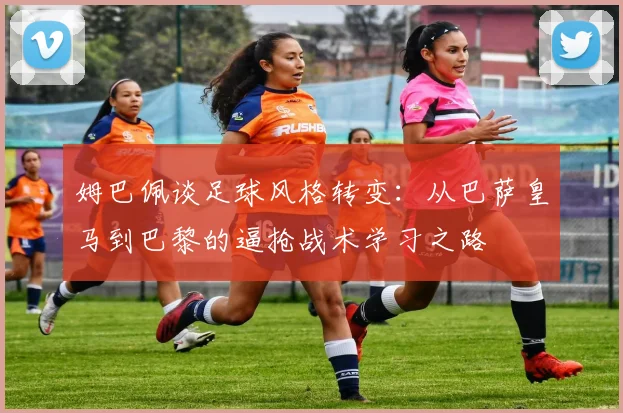 姆巴佩谈足球风格转变：从巴萨皇马到巴黎的逼抢战术学习之路