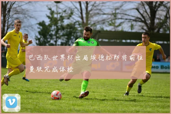 巴西队世界杯出局埃德松即将前往曼联完成体检