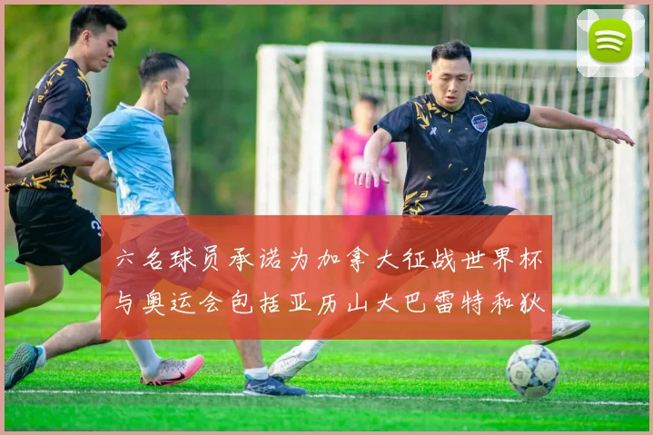 六名球员承诺为加拿大征战世界杯与奥运会包括亚历山大巴雷特和狄龙在内