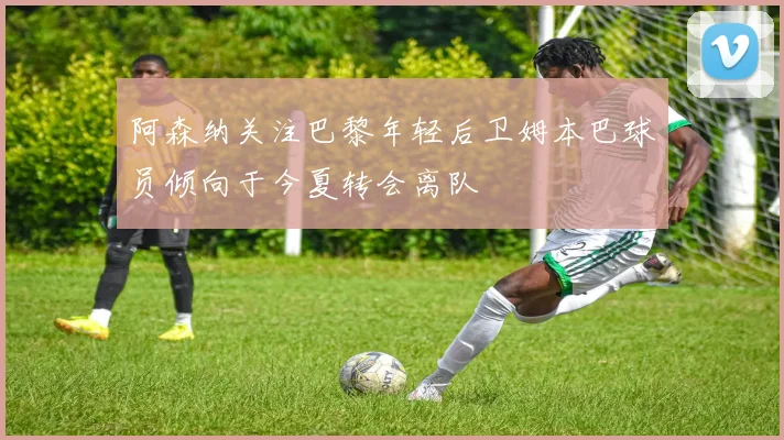 阿森纳关注巴黎年轻后卫姆本巴球员倾向于今夏转会离队