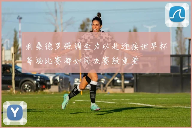 利桑德罗强调全力以赴迎接世界杯每场比赛都如同决赛般重要