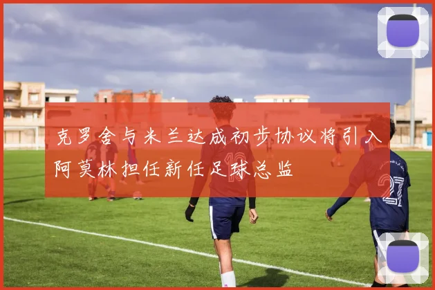 克罗舍与米兰达成初步协议将引入阿莫林担任新任足球总监