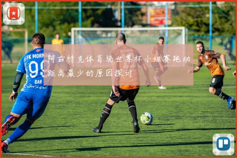 阿兹特克体育场世界杯小组赛跑动距离最少的原因探讨