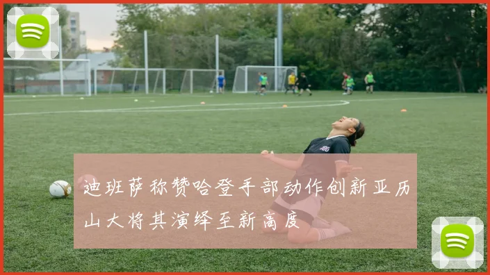 迪班萨称赞哈登手部动作创新亚历山大将其演绎至新高度