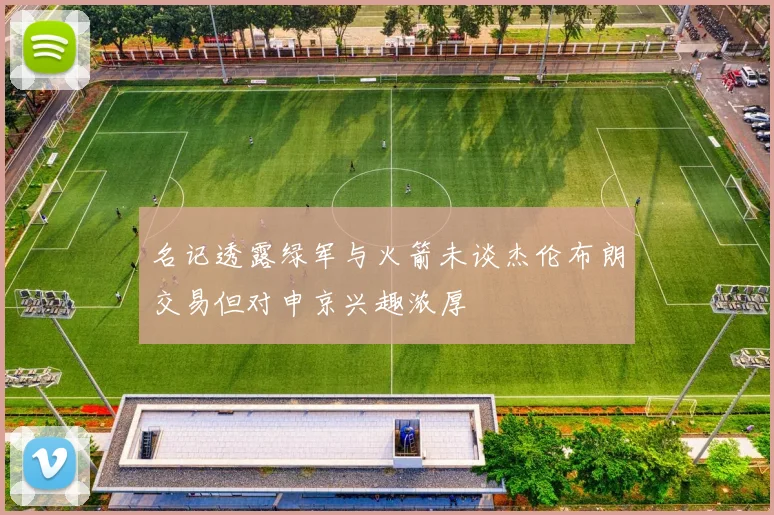 名记透露绿军与火箭未谈杰伦布朗交易但对申京兴趣浓厚