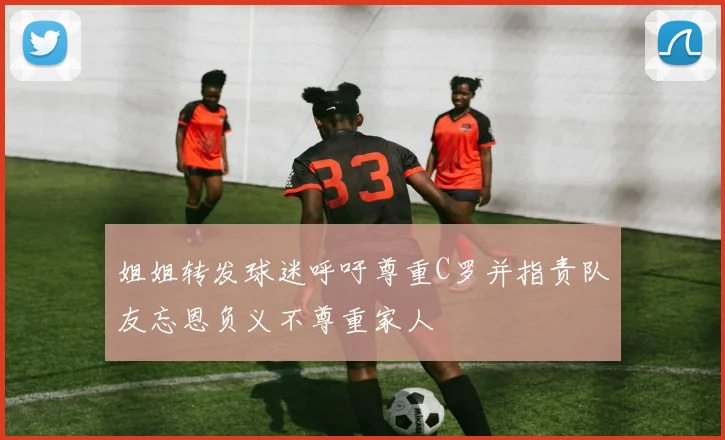姐姐转发球迷呼吁尊重C罗并指责队友忘恩负义不尊重家人