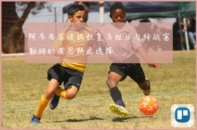 阿韦洛亚谈执教皇马经历与转战富勒姆的深思熟虑选择