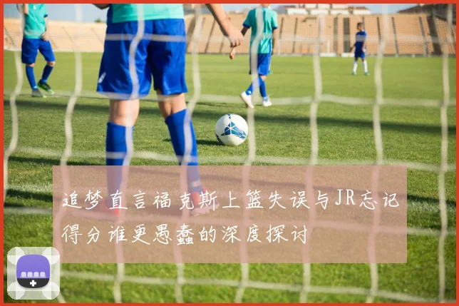 追梦直言福克斯上篮失误与JR忘记得分谁更愚蠢的深度探讨