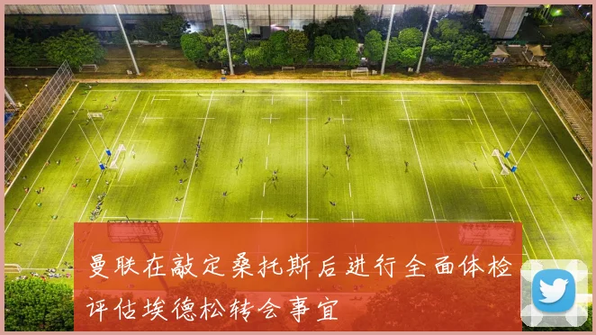 曼联在敲定桑托斯后进行全面体检评估埃德松转会事宜