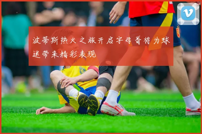 波蒂斯热火之旅开启字母哥将为球迷带来精彩表现