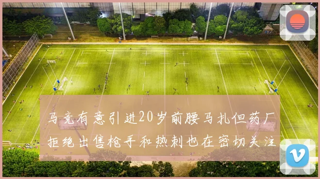马竞有意引进20岁前腰马扎但药厂拒绝出售枪手和热刺也在密切关注