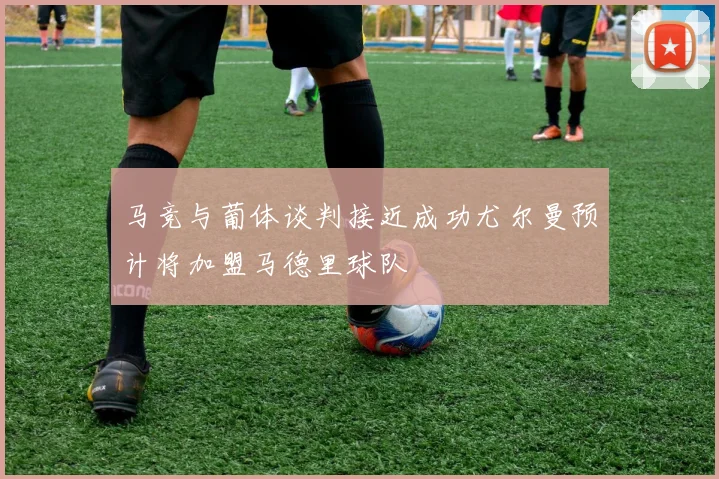 马竞与葡体谈判接近成功尤尔曼预计将加盟马德里球队