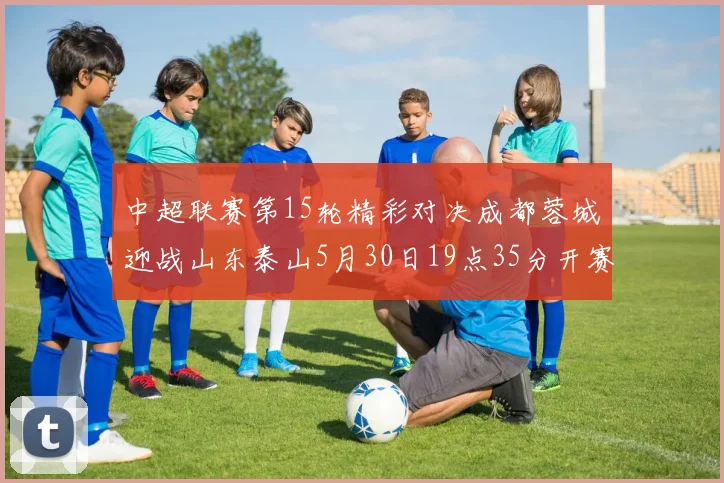 中超联赛第15轮精彩对决成都蓉城迎战山东泰山5月30日19点35分开赛